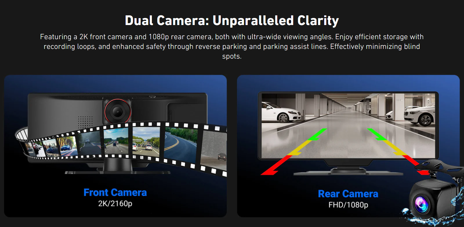 Dual Camera: Unparalleled Clarity

Featuring a 2K front camera and 1080p rear camera, both with ultra-wide viewing angles. Enjoy efficient storage with recording loops, and enhanced safety through reverse parking and parking assist lines. Effectively minimizing blind spots.